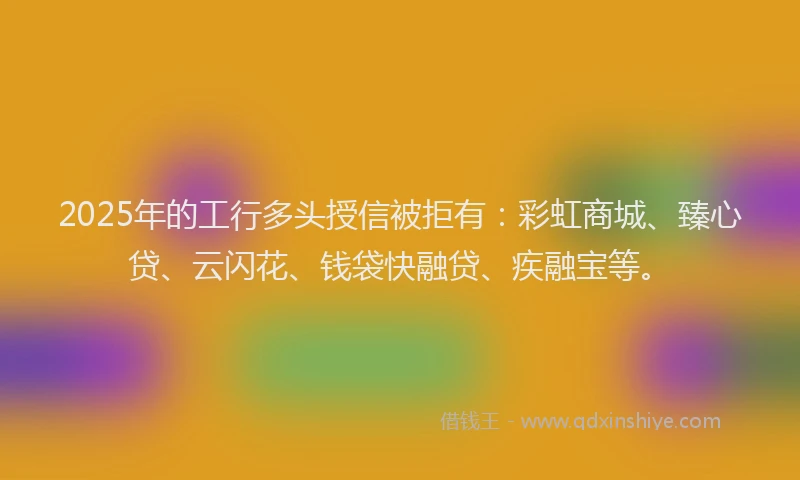 2025年的工行多头授信被拒有：彩虹商城、臻心贷、云闪花、钱袋快融贷、疾融宝等。