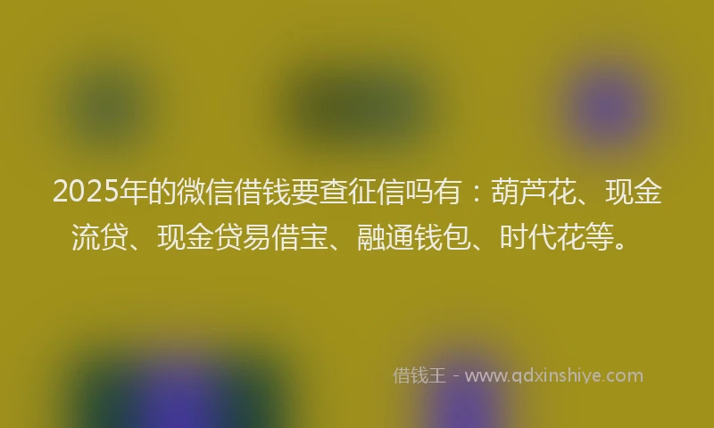 2025年的微信借钱要查征信吗有：葫芦花、现金流贷、现金贷易借宝、融通钱包、时代花等。
