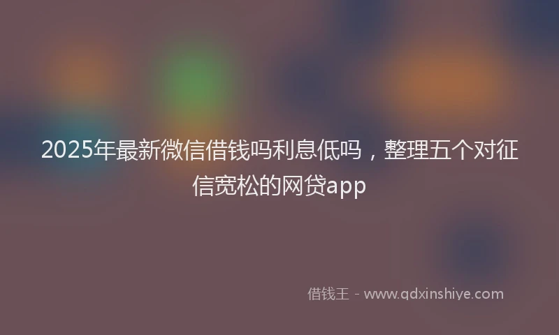2025年最新微信借钱吗利息低吗，整理五个对征信宽松的网贷app