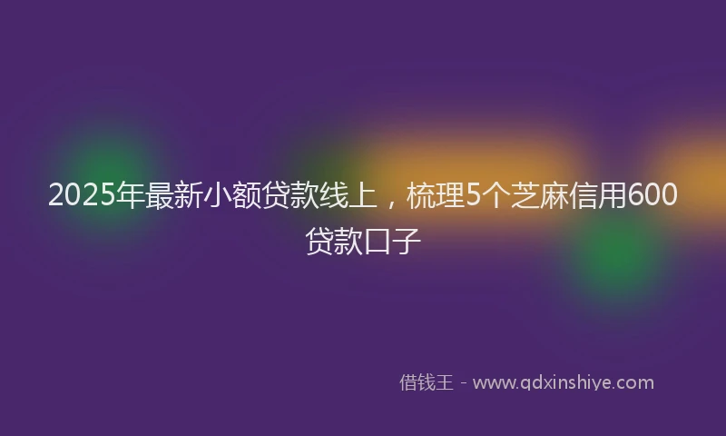2025年最新小额贷款线上，梳理5个芝麻信用600贷款口子