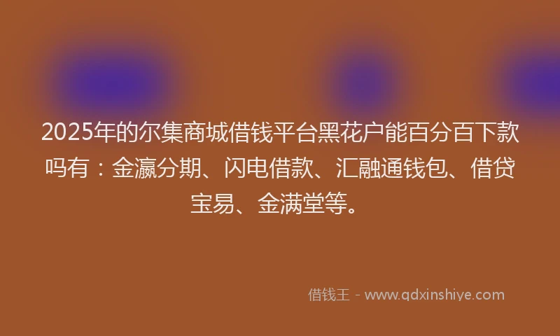 2025年的尔集商城借钱平台黑花户能百分百下款吗有：金瀛分期、闪电借款、汇融通钱包、借贷宝易、金满堂等。
