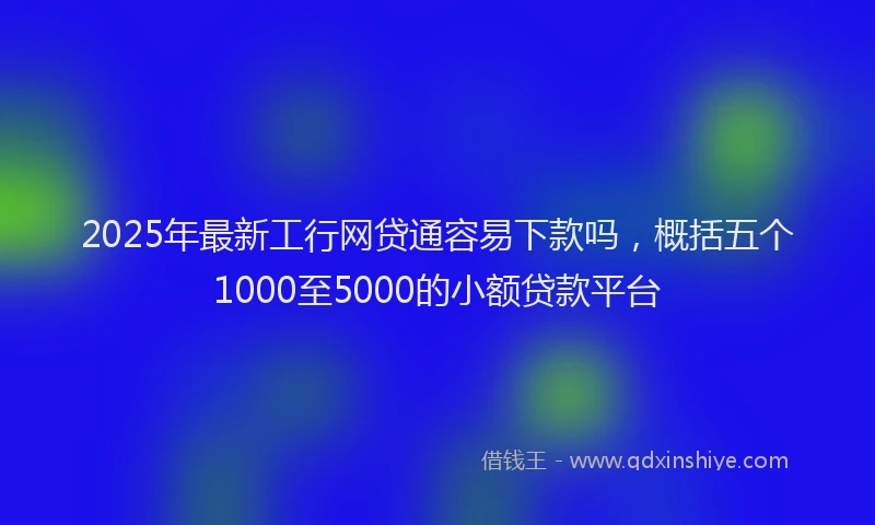 2025年最新工行网贷通容易下款吗，概括五个1000至5000的小额贷款平台