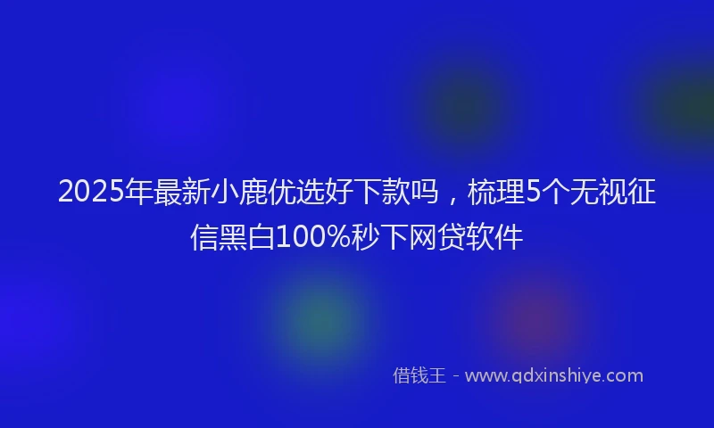 2025年最新小鹿优选好下款吗，梳理5个无视征信黑白100%秒下网贷软件