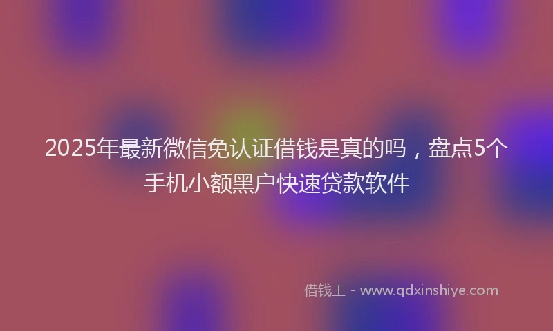 2025年最新微信免认证借钱是真的吗，盘点5个手机小额黑户快速贷款软件