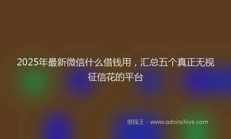 2025年最新微信什么借钱用，汇总五个真正无视征信花的平台
