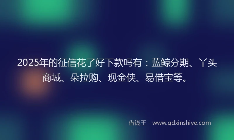 2025年的征信花了好下款吗有：蓝鲸分期、丫头商城、朵拉购、现金侠、易借宝等。
