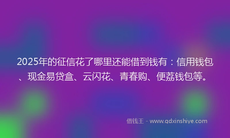 2025年的征信花了哪里还能借到钱有：信用钱包、现金易贷盒、云闪花、青春购、便荔钱包等。