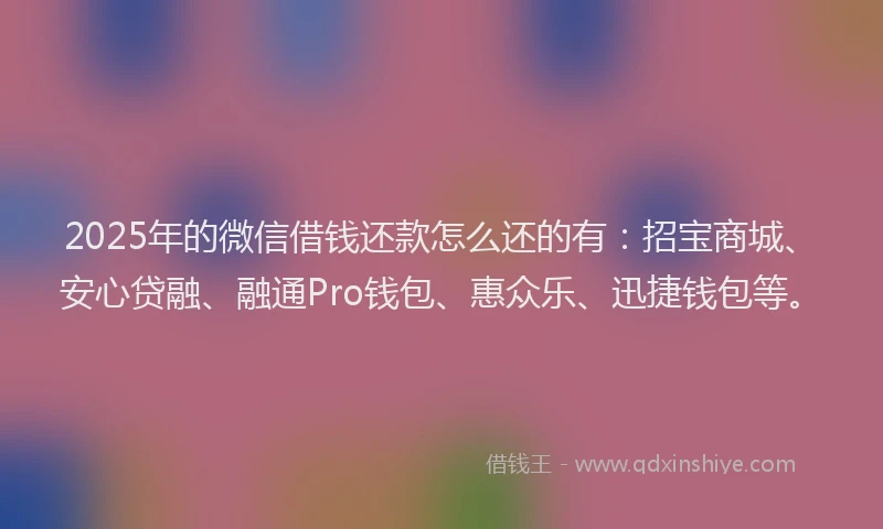 2025年的微信借钱还款怎么还的有：招宝商城、安心贷融、融通Pro钱包、惠众乐、迅捷钱包等。