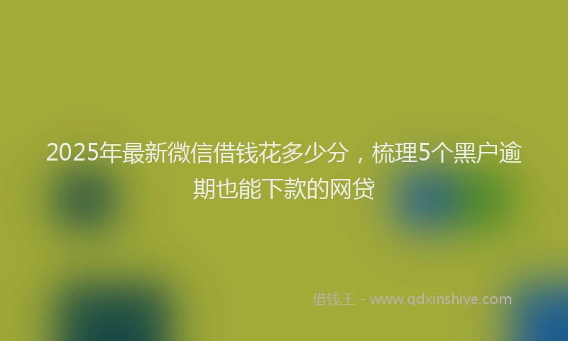 2025年最新微信借钱花多少分，梳理5个黑户逾期也能下款的网贷