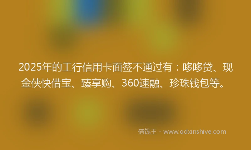 2025年的工行信用卡面签不通过有：哆哆贷、现金侠快借宝、臻享购、360速融、珍珠钱包等。