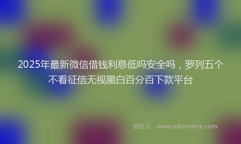 2025年最新微信借钱利息低吗安全吗，罗列五个不看征信无视黑白百分百下款平台