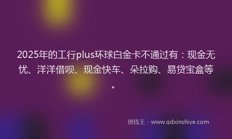 2025年的工行plus环球白金卡不通过有：现金无忧、洋洋借呗、现金快车、朵拉购、易贷宝盒等。