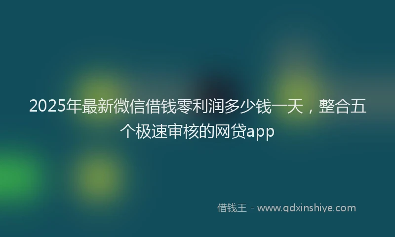 2025年最新微信借钱零利润多少钱一天，整合五个极速审核的网贷app