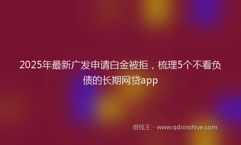 2025年最新广发申请白金被拒，梳理5个不看负债的长期网贷app