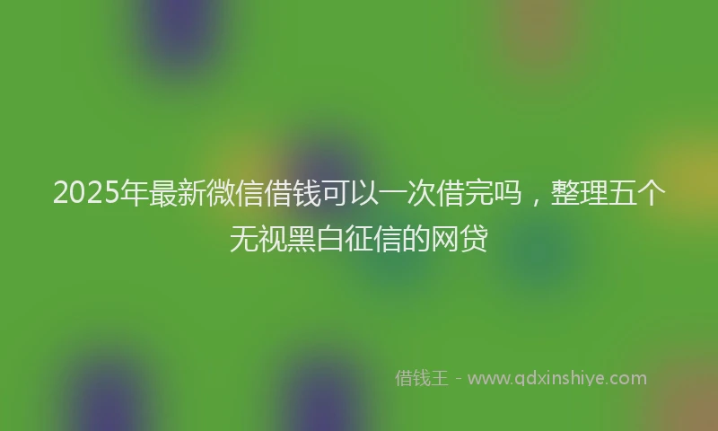 2025年最新微信借钱可以一次借完吗，整理五个无视黑白征信的网贷