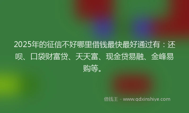 2025年的征信不好哪里借钱最快最好通过有：还呗、口袋财富贷、天天富、现金贷易融、金峰易购等。