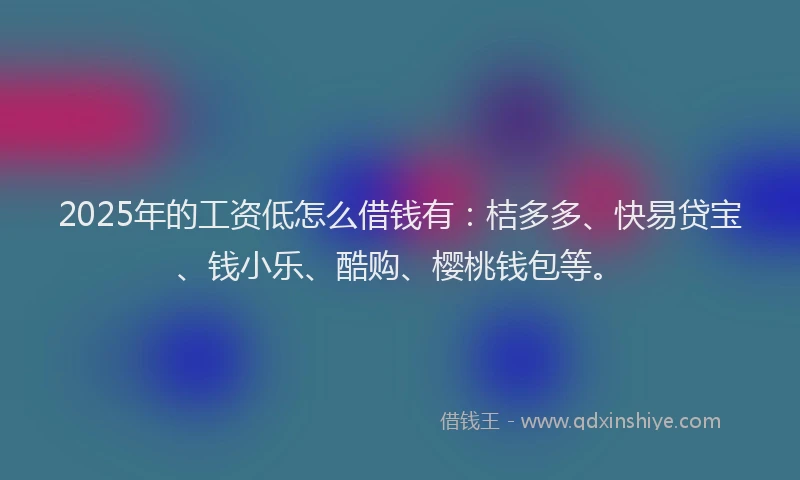 2025年的工资低怎么借钱有：桔多多、快易贷宝、钱小乐、酷购、樱桃钱包等。