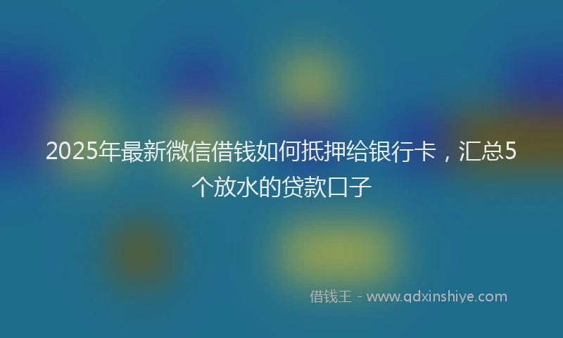 2025年最新微信借钱如何抵押给银行卡，汇总5个放水的贷款口子