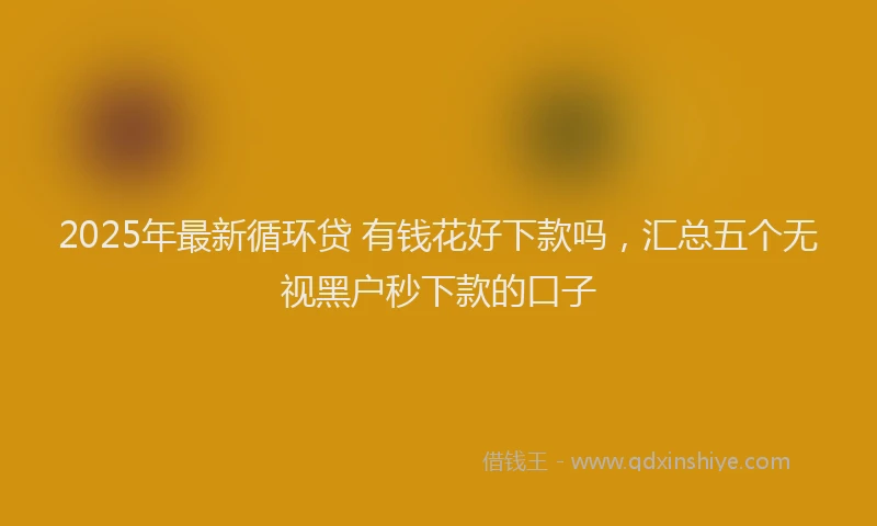 2025年最新循环贷 有钱花好下款吗，汇总五个无视黑户秒下款的口子