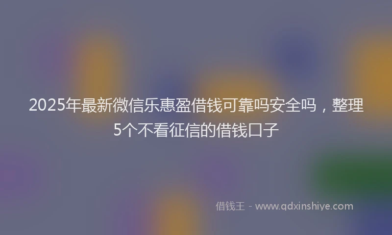2025年最新微信乐惠盈借钱可靠吗安全吗，整理5个不看征信的借钱口子
