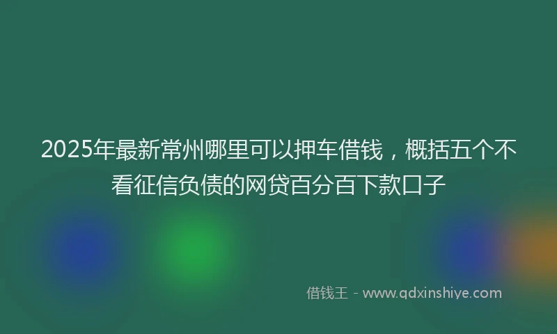2025年最新常州哪里可以押车借钱，概括五个不看征信负债的网贷百分百下款口子