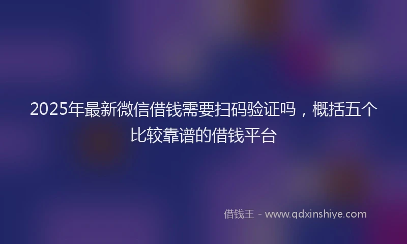 2025年最新微信借钱需要扫码验证吗，概括五个比较靠谱的借钱平台