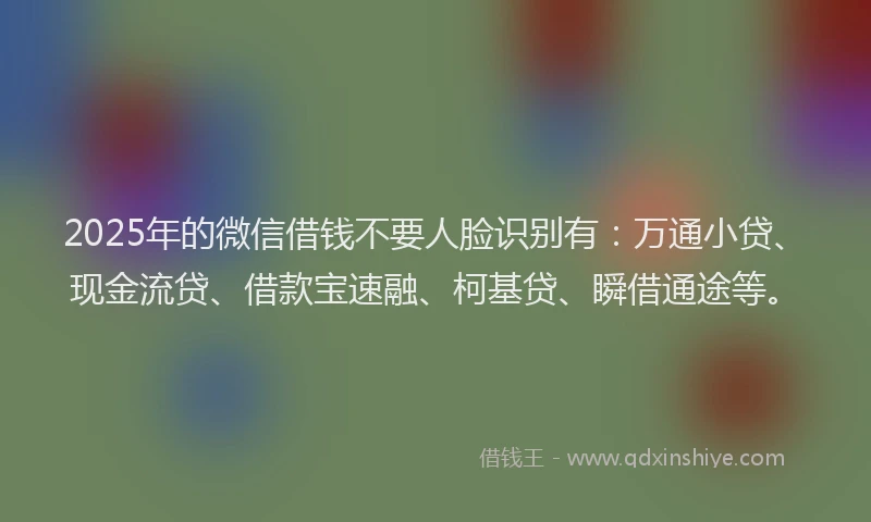 2025年的微信借钱不要人脸识别有：万通小贷、现金流贷、借款宝速融、柯基贷、瞬借通途等。