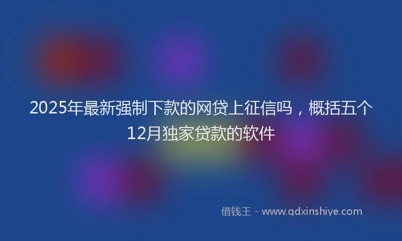 2025年最新强制下款的网贷上征信吗，概括五个12月独家贷款的软件