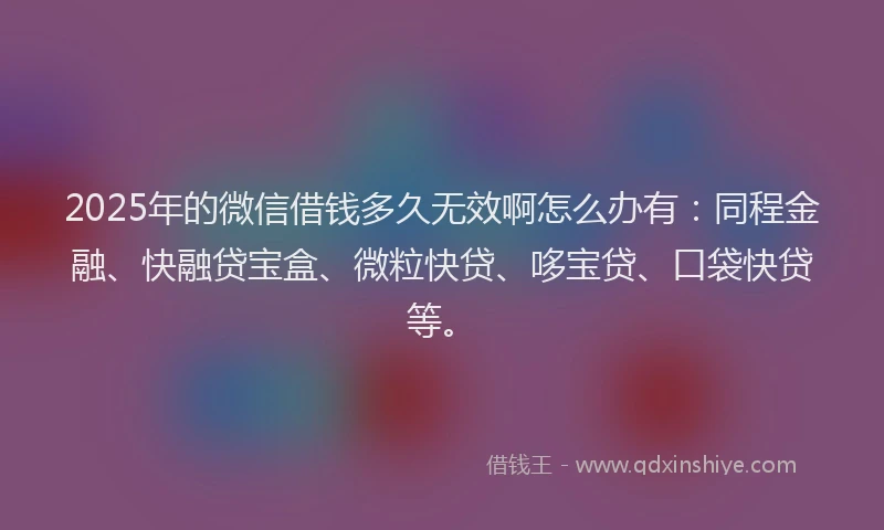 2025年的微信借钱多久无效啊怎么办有：同程金融、快融贷宝盒、微粒快贷、哆宝贷、口袋快贷等。