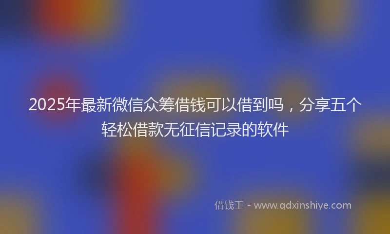 2025年最新微信众筹借钱可以借到吗，分享五个轻松借款无征信记录的软件
