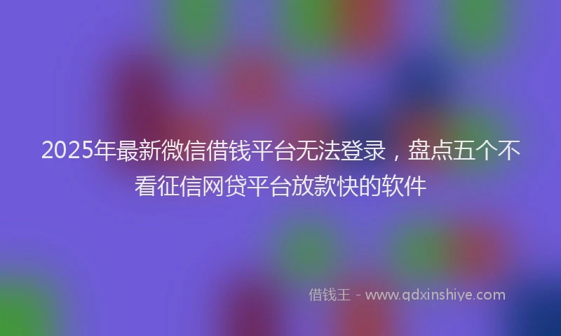 2025年最新微信借钱平台无法登录，盘点五个不看征信网贷平台放款快的软件