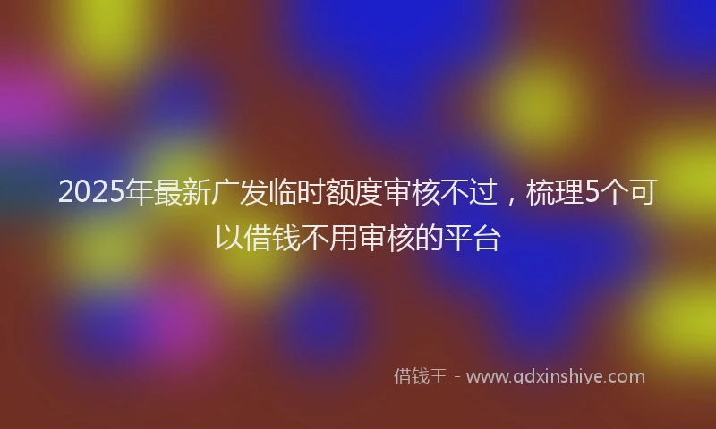 2025年最新广发临时额度审核不过，梳理5个可以借钱不用审核的平台