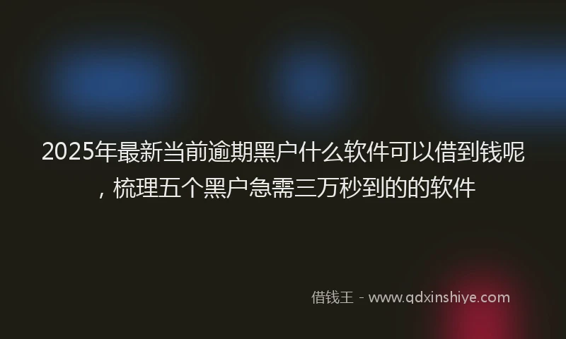 2025年最新当前逾期黑户什么软件可以借到钱呢，梳理五个黑户急需三万秒到的的软件
