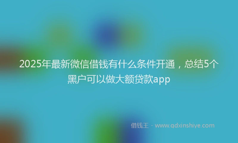 2025年最新微信借钱有什么条件开通，总结5个黑户可以做大额贷款app