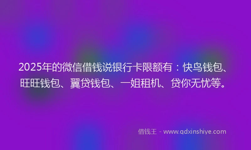 2025年的微信借钱说银行卡限额有：快鸟钱包、旺旺钱包、翼贷钱包、一姐租机、贷你无忧等。