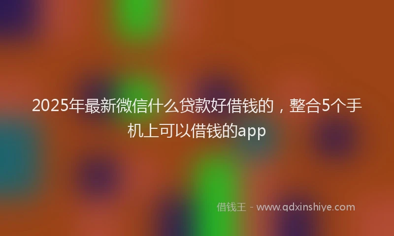 2025年最新微信什么贷款好借钱的，整合5个手机上可以借钱的app