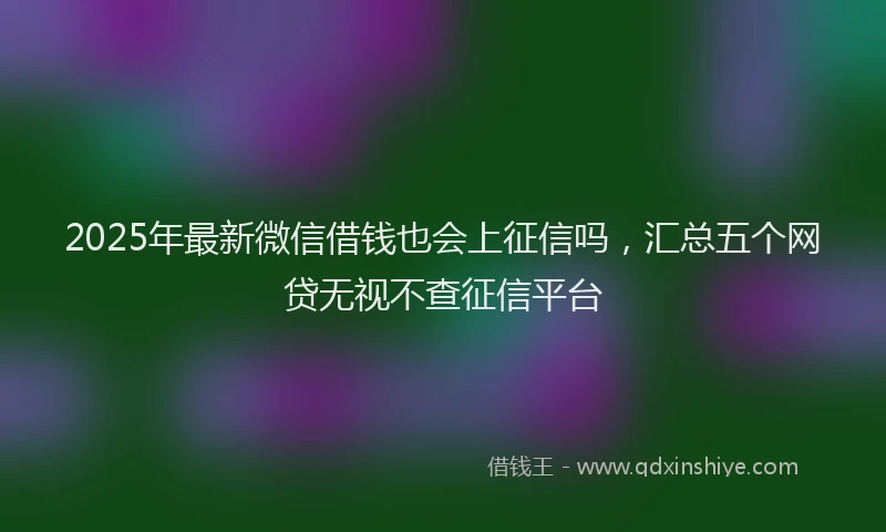 2025年最新微信借钱也会上征信吗，汇总五个网贷无视不查征信平台
