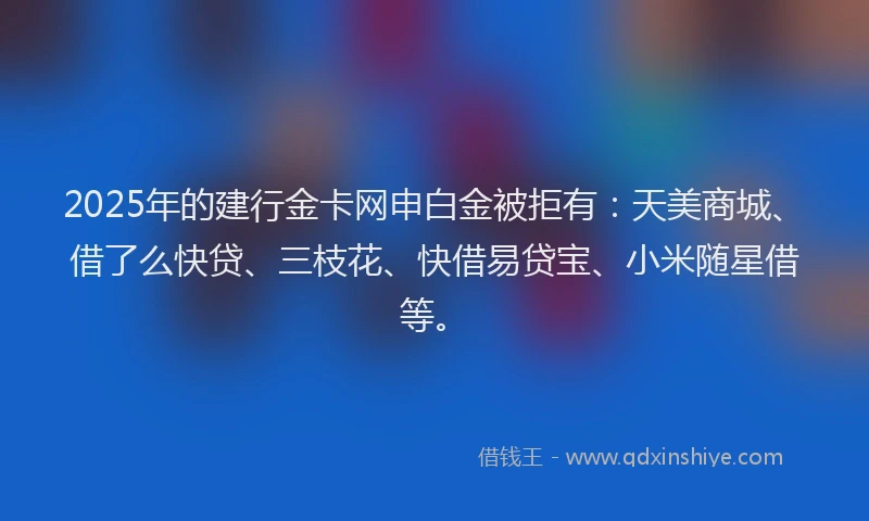 2025年的建行金卡网申白金被拒有：天美商城、借了么快贷、三枝花、快借易贷宝、小米随星借等。