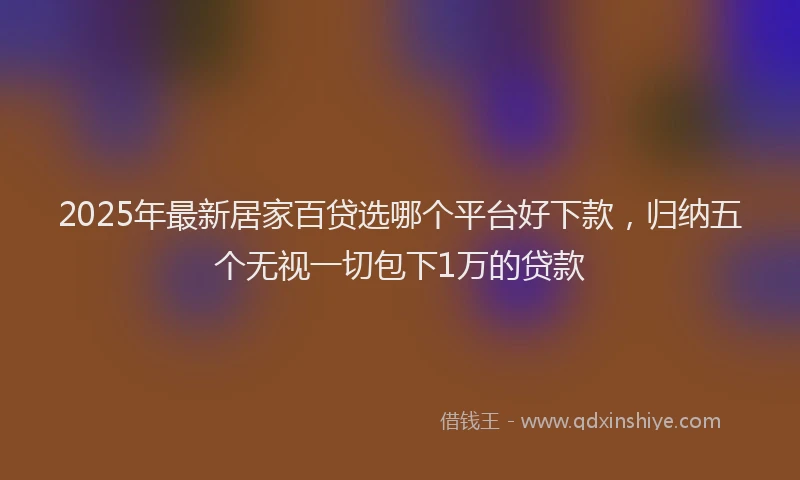2025年最新居家百贷选哪个平台好下款，归纳五个无视一切包下1万的贷款