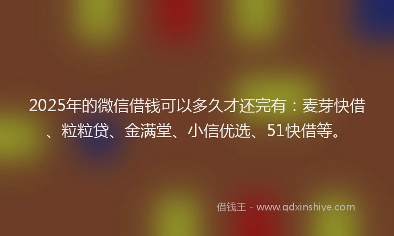 2025年的微信借钱可以多久才还完有：麦芽快借、粒粒贷、金满堂、小信优选、51快借等。