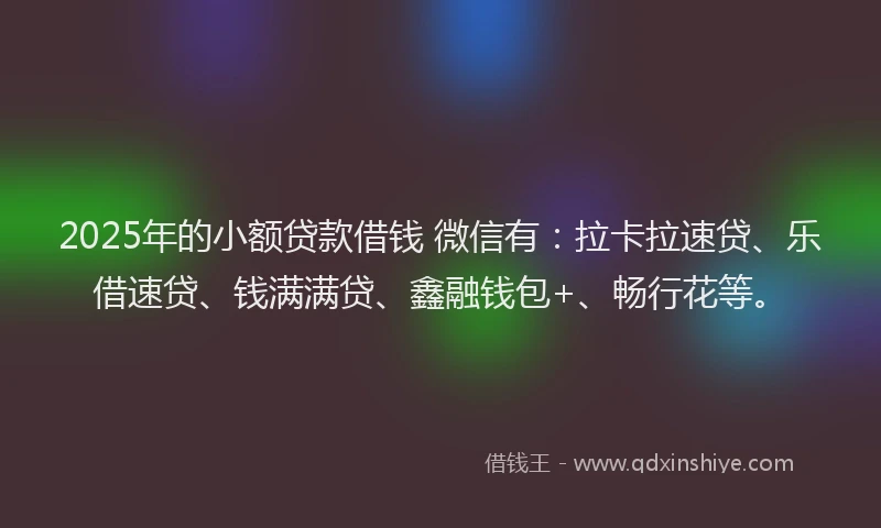 2025年的小额贷款借钱 微信有：拉卡拉速贷、乐借速贷、钱满满贷、鑫融钱包+、畅行花等。