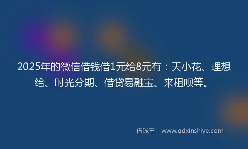 2025年的微信借钱借1元给8元有：天小花、理想给、时光分期、借贷易融宝、来租呗等。