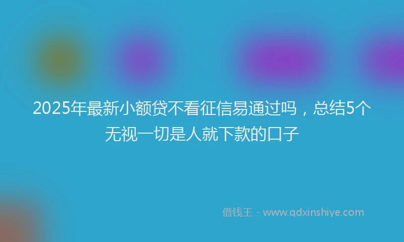 2025年最新小额贷不看征信易通过吗，总结5个无视一切是人就下款的口子