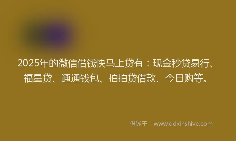 2025年的微信借钱快马上贷有：现金秒贷易行、福星贷、通通钱包、拍拍贷借款、今日购等。