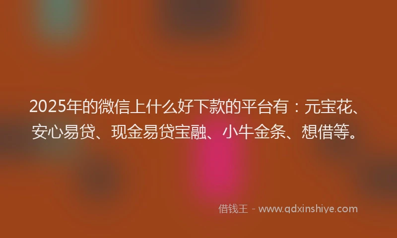 2025年的微信上什么好下款的平台有：元宝花、安心易贷、现金易贷宝融、小牛金条、想借等。