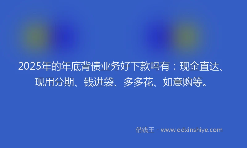 2025年的年底背债业务好下款吗有：现金直达、现用分期、钱进袋、多多花、如意购等。