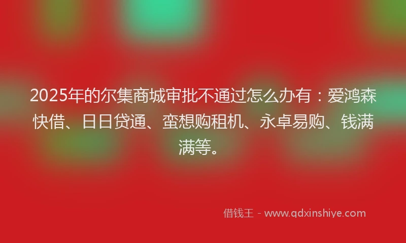 2025年的尔集商城审批不通过怎么办有：爱鸿森快借、日日贷通、蛮想购租机、永卓易购、钱满满等。