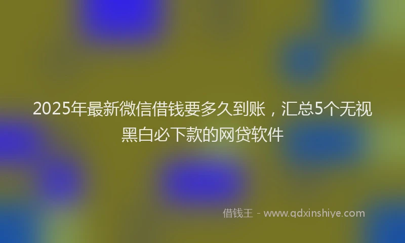 2025年最新微信借钱要多久到账，汇总5个无视黑白必下款的网贷软件