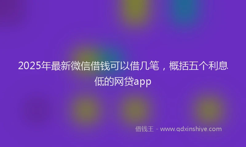 2025年最新微信借钱可以借几笔，概括五个利息低的网贷app