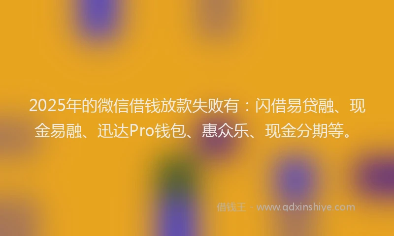 2025年的微信借钱放款失败有：闪借易贷融、现金易融、迅达Pro钱包、惠众乐、现金分期等。